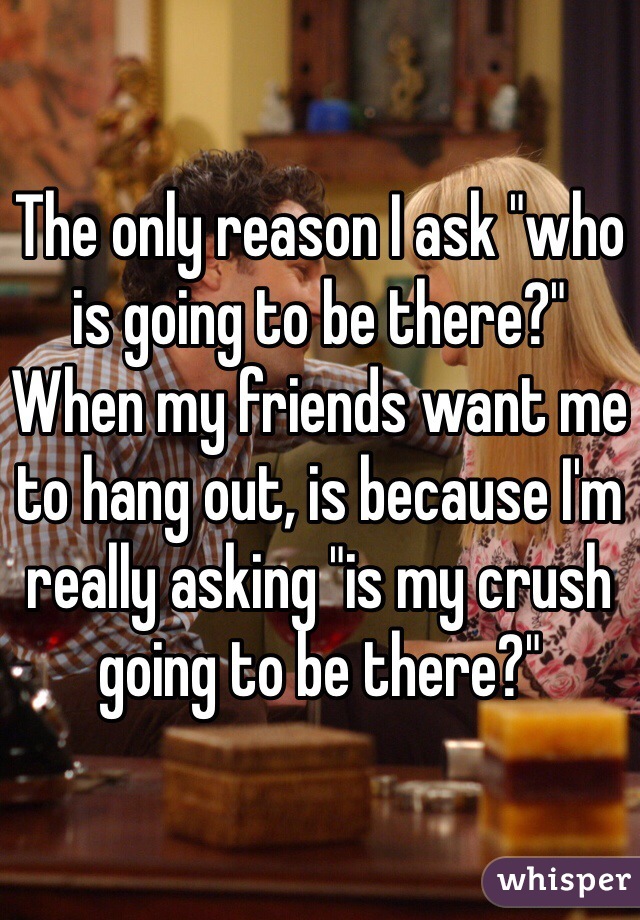 The only reason I ask "who is going to be there?" When my friends want me to hang out, is because I'm really asking "is my crush going to be there?" 