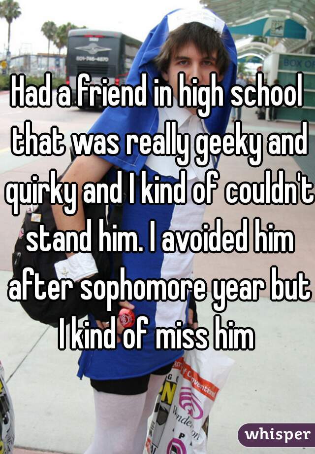 Had a friend in high school that was really geeky and quirky and I kind of couldn't stand him. I avoided him after sophomore year but I kind of miss him 