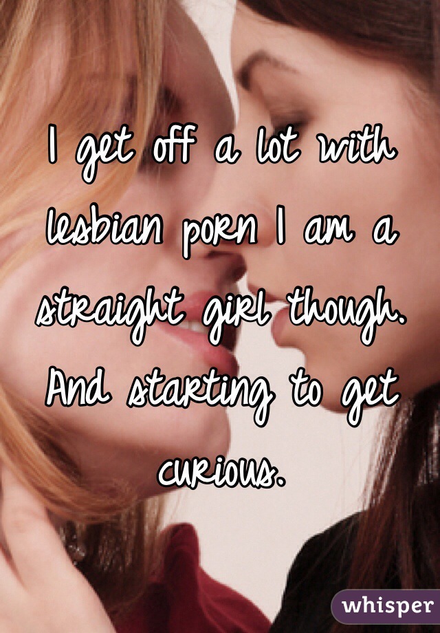 I get off a lot with lesbian porn I am a straight girl though. And starting to get curious.