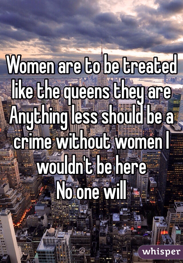 Women are to be treated like the queens they are 
Anything less should be a crime without women I wouldn't be here 
No one will 
