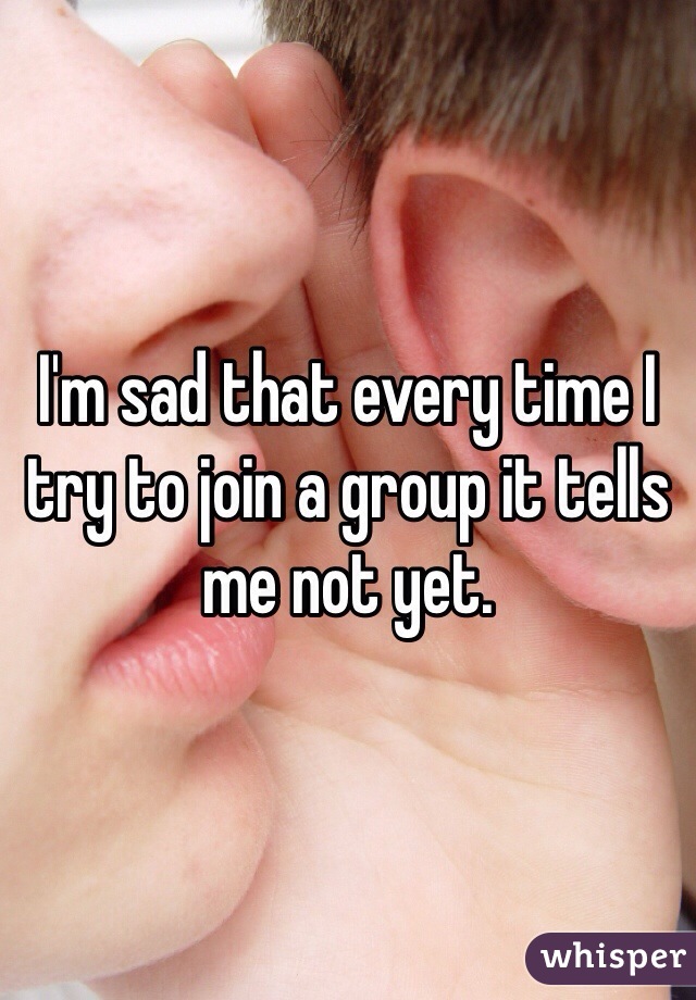 I'm sad that every time I try to join a group it tells me not yet. 