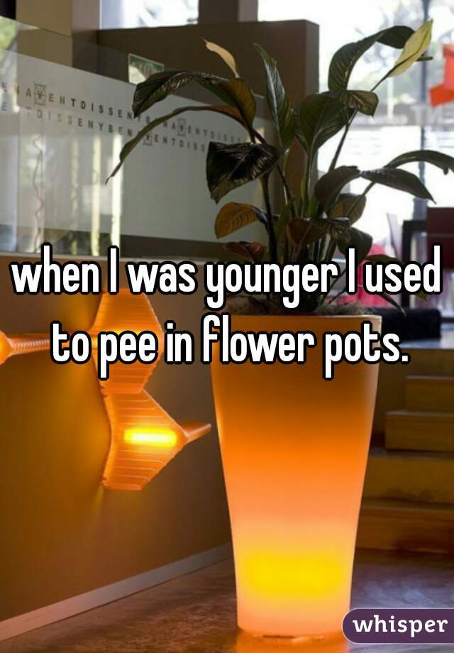when I was younger I used to pee in flower pots.