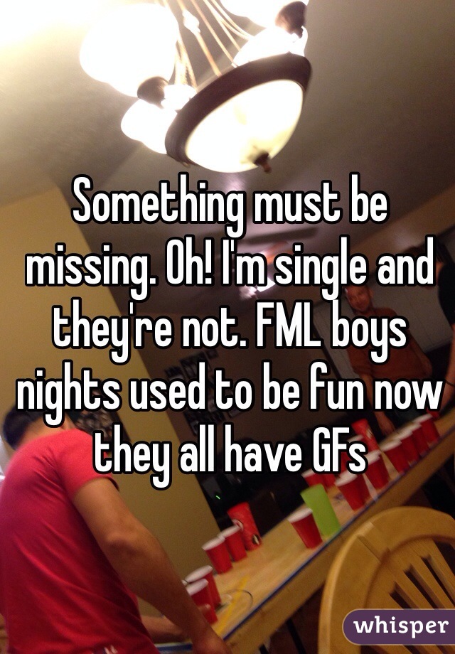 Something must be missing. Oh! I'm single and they're not. FML boys nights used to be fun now they all have GFs