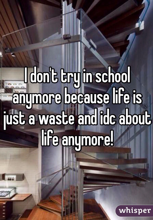 I don't try in school anymore because life is just a waste and idc about life anymore! 