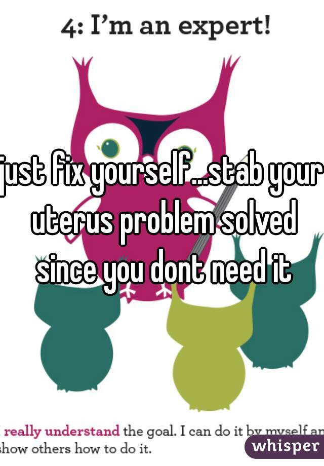 just fix yourself...stab your uterus problem solved since you dont need it
