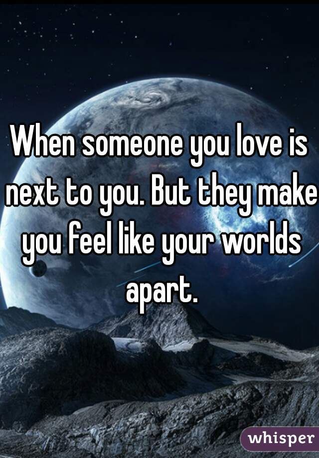When someone you love is next to you. But they make you feel like your worlds apart.
