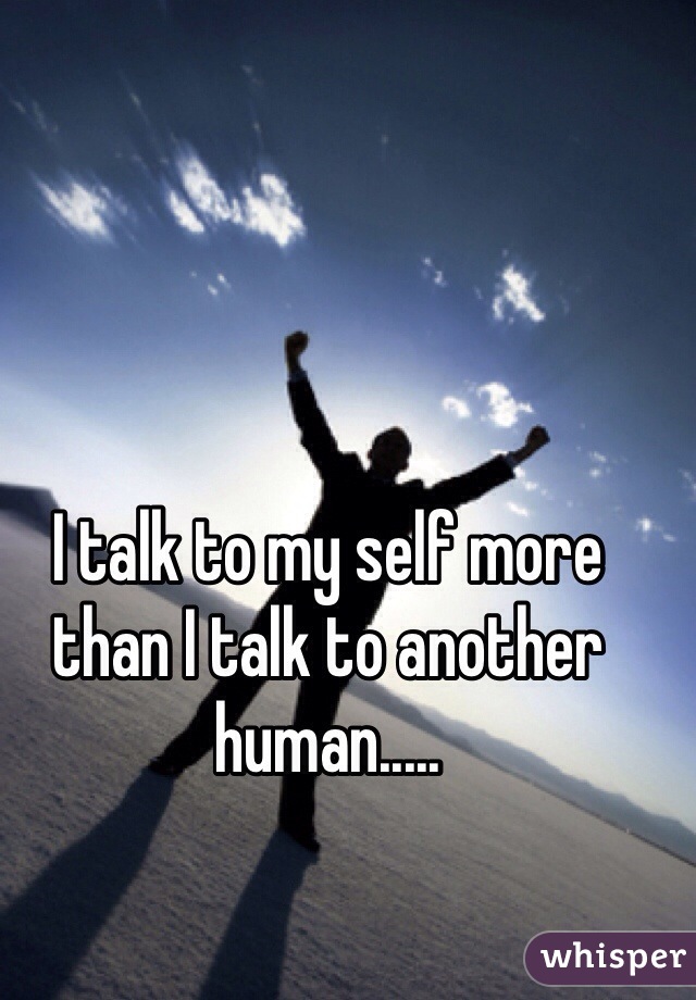 I talk to my self more than I talk to another human..... 