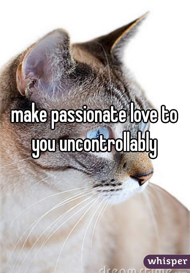 make passionate love to you uncontrollably 