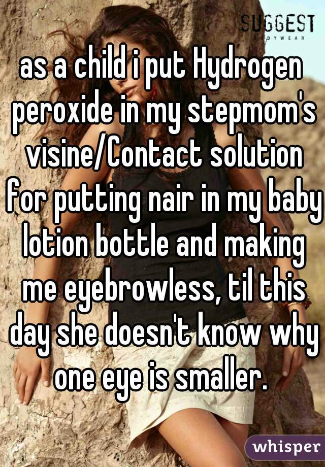 as a child i put Hydrogen peroxide in my stepmom's visine/Contact solution for putting nair in my baby lotion bottle and making me eyebrowless, til this day she doesn't know why one eye is smaller. 