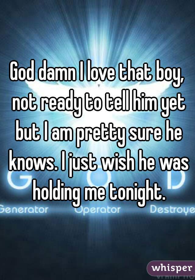 God damn I love that boy, not ready to tell him yet but I am pretty sure he knows. I just wish he was holding me tonight.