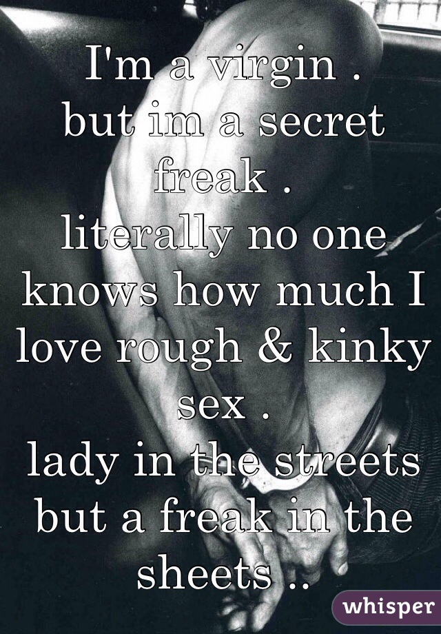 I'm a virgin .
but im a secret freak .
literally no one knows how much I love rough & kinky sex .
lady in the streets but a freak in the sheets ..