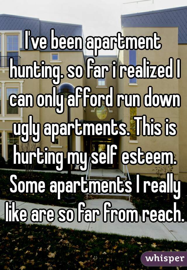 I've been apartment hunting. so far i realized I can only afford run down ugly apartments. This is hurting my self esteem. Some apartments I really like are so far from reach. 
