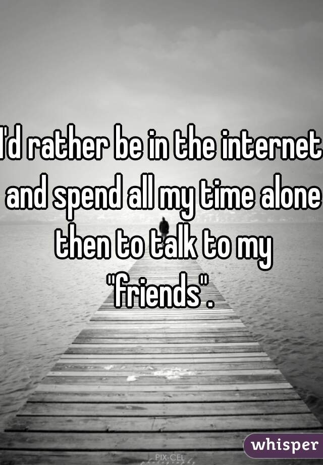 I'd rather be in the internet and spend all my time alone then to talk to my "friends". 