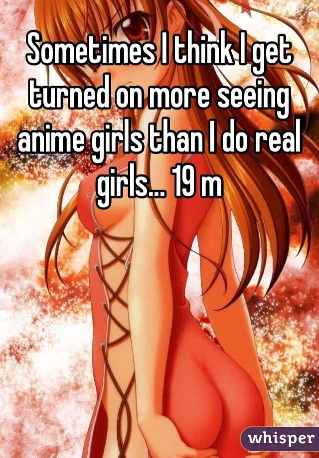 Sometimes I think I get turned on more seeing anime girls than I do real girls... 19 m