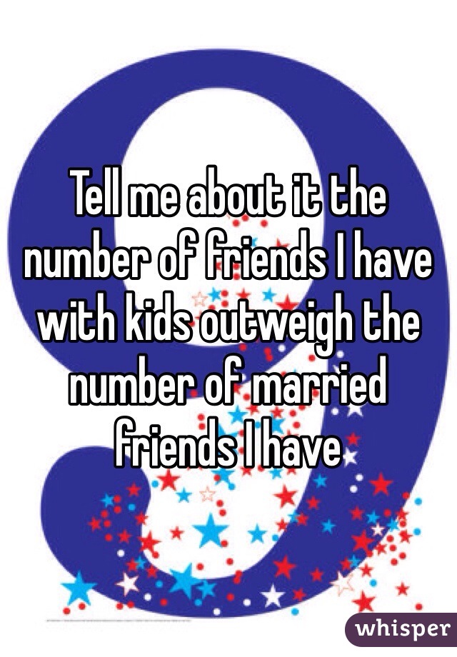 Tell me about it the number of friends I have with kids outweigh the number of married friends I have