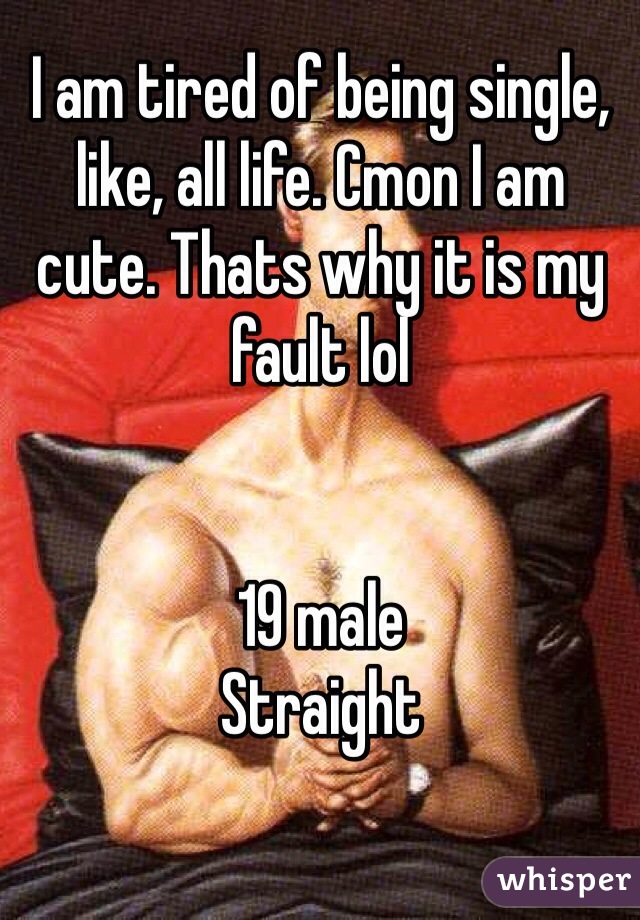 I am tired of being single, like, all life. Cmon I am cute. Thats why it is my fault lol


19 male
Straight