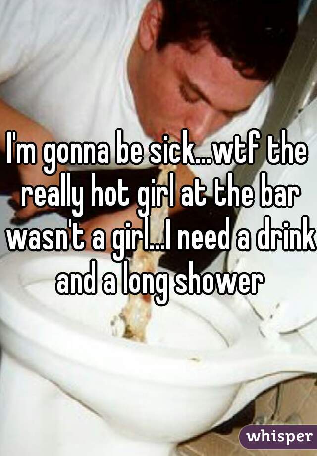 I'm gonna be sick...wtf the really hot girl at the bar wasn't a girl...I need a drink and a long shower