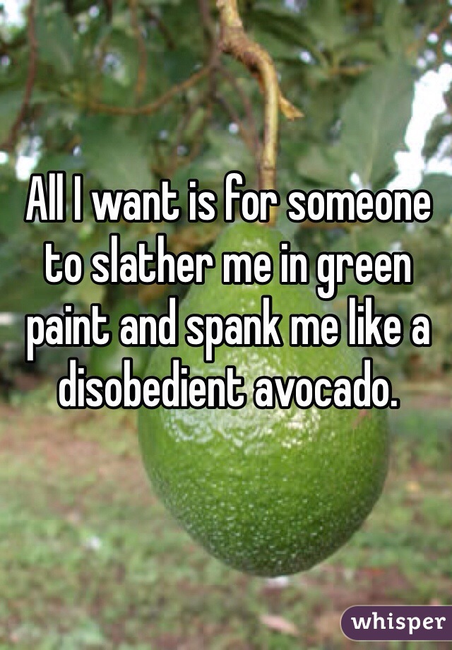 All I want is for someone to slather me in green paint and spank me like a disobedient avocado.