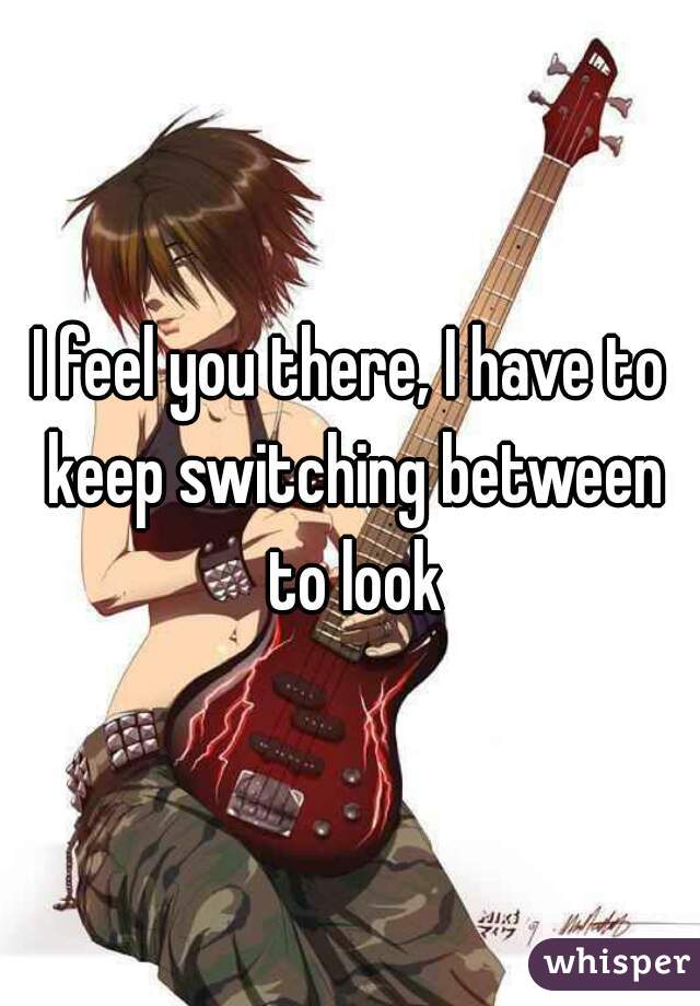 I feel you there, I have to keep switching between to look