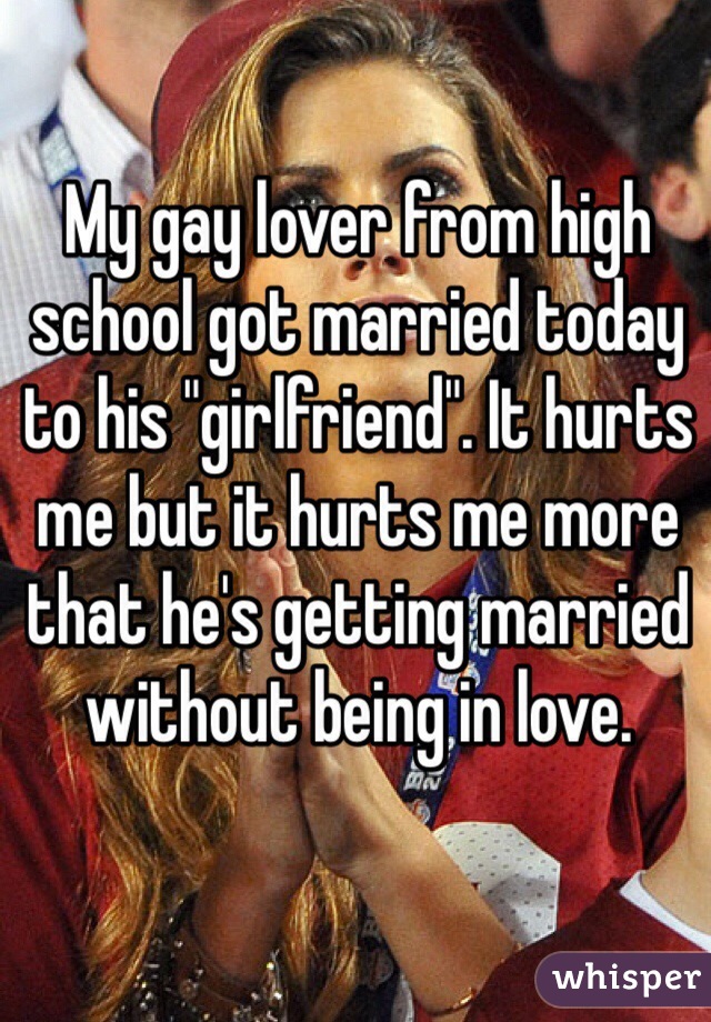 My gay lover from high school got married today to his "girlfriend". It hurts me but it hurts me more that he's getting married without being in love. 