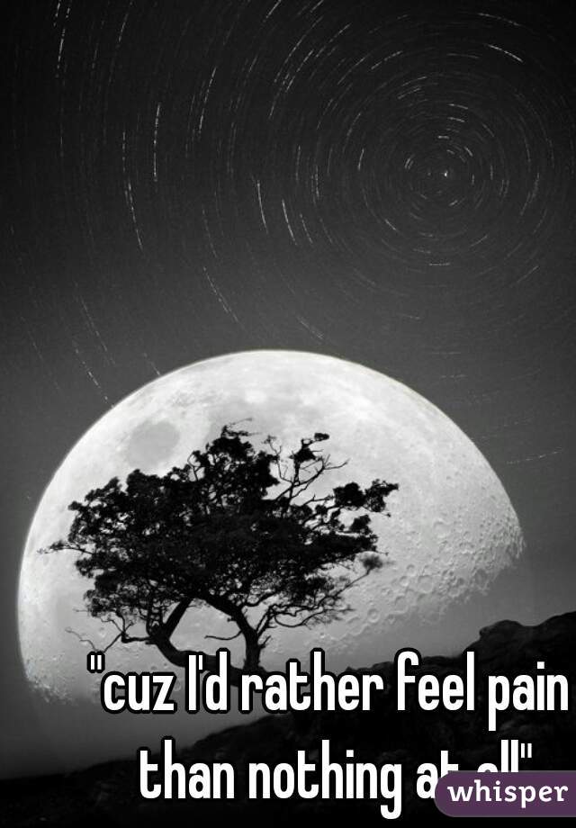 "cuz I'd rather feel pain than nothing at all"