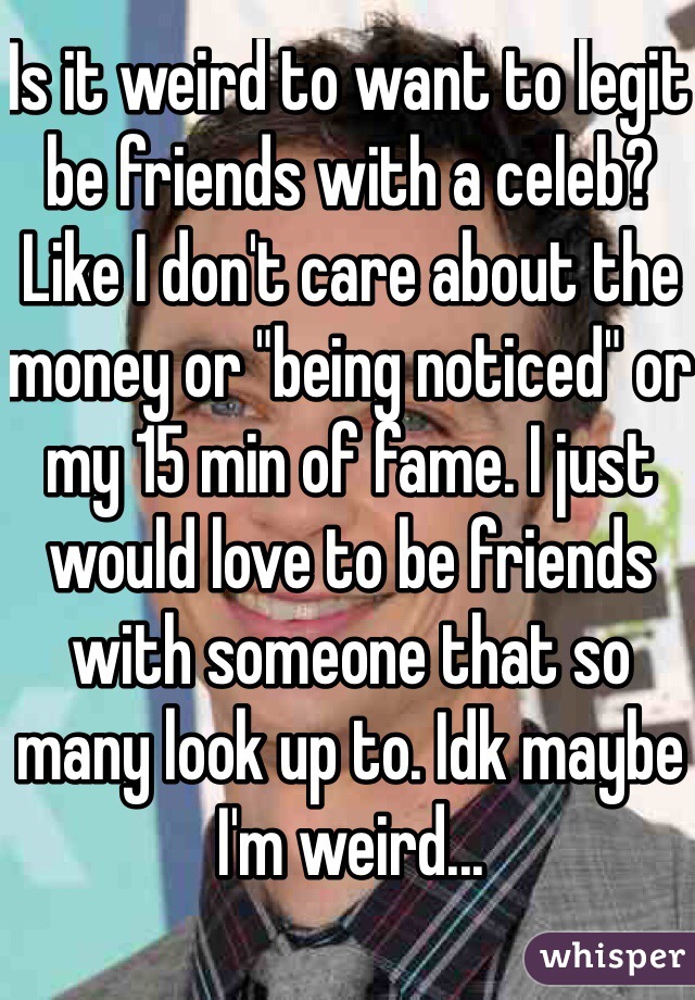 Is it weird to want to legit be friends with a celeb? Like I don't care about the money or "being noticed" or my 15 min of fame. I just would love to be friends with someone that so many look up to. Idk maybe I'm weird...