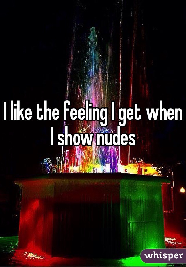 I like the feeling I get when I show nudes