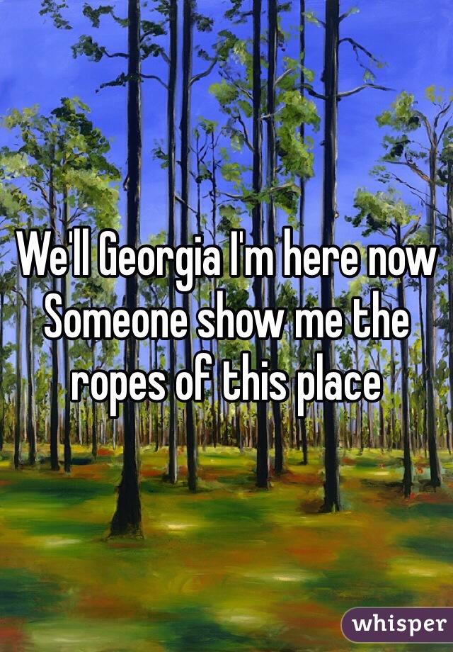 We'll Georgia I'm here now 
Someone show me the ropes of this place 