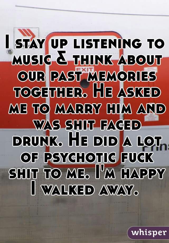 I stay up listening to music & think about our past memories together. He asked me to marry him and was shit faced drunk. He did a lot of psychotic fuck shit to me. I'm happy I walked away. 