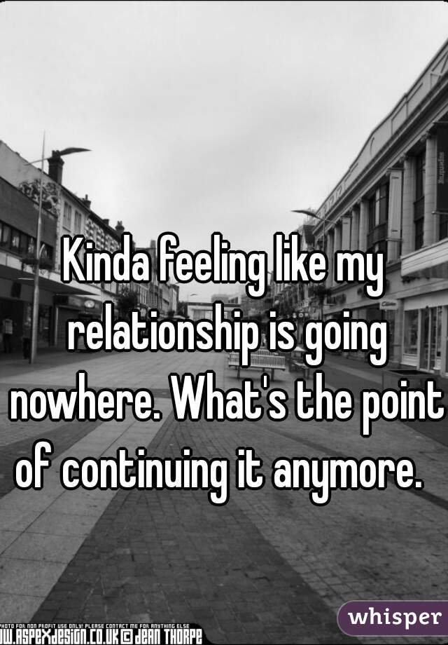 Kinda feeling like my relationship is going nowhere. What's the point of continuing it anymore.  