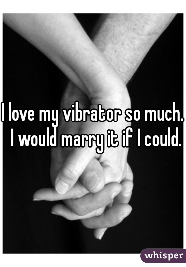 I love my vibrator so much.  I would marry it if I could.