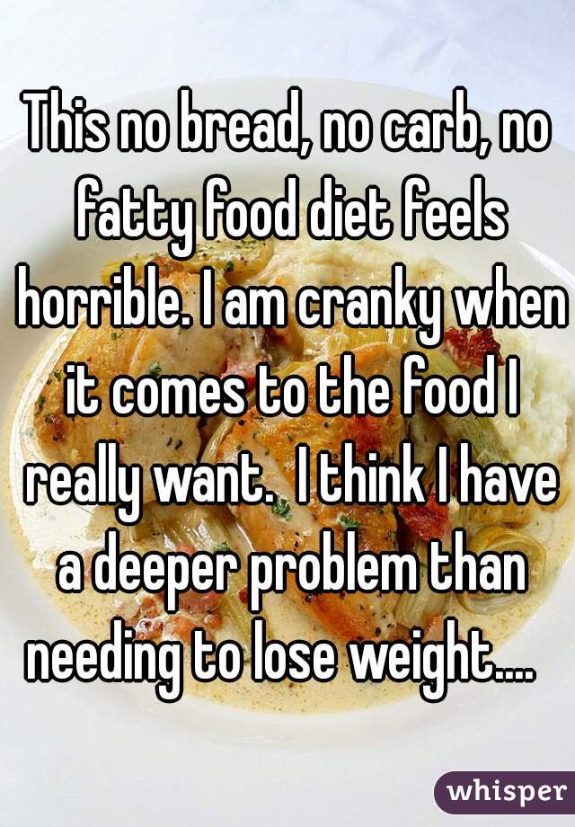 This no bread, no carb, no fatty food diet feels horrible. I am cranky when it comes to the food I really want.  I think I have a deeper problem than needing to lose weight....  