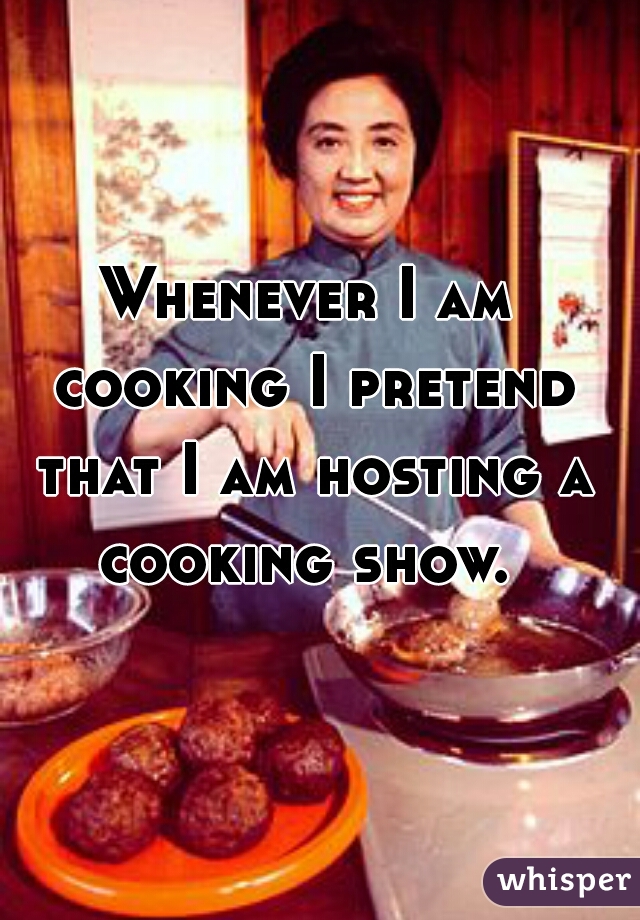 Whenever I am cooking I pretend that I am hosting a cooking show. 