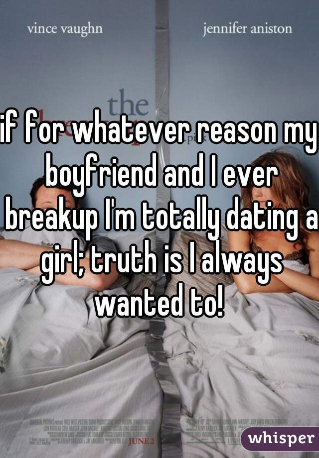 if for whatever reason my boyfriend and I ever breakup I'm totally dating a girl; truth is I always wanted to! 