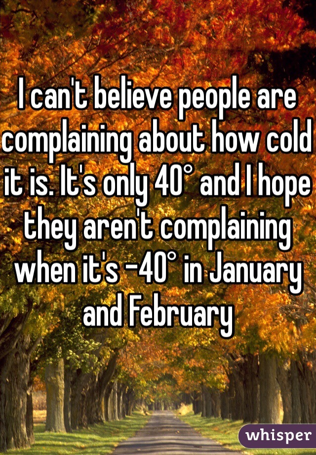I can't believe people are complaining about how cold it is. It's only 40° and I hope they aren't complaining when it's -40° in January and February