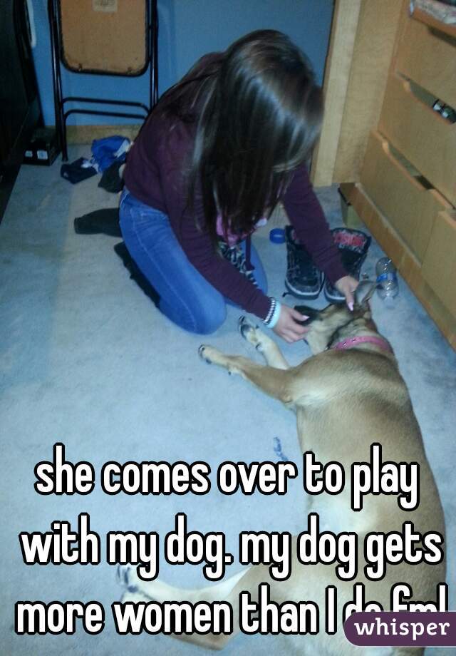 she comes over to play with my dog. my dog gets more women than I do fml