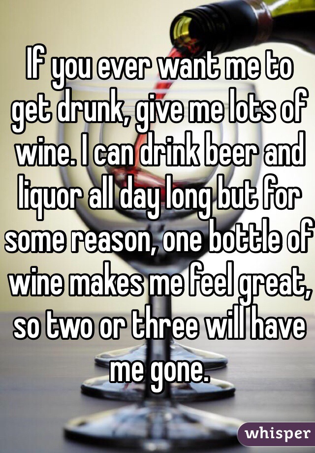 If you ever want me to get drunk, give me lots of wine. I can drink beer and liquor all day long but for some reason, one bottle of wine makes me feel great, so two or three will have me gone. 