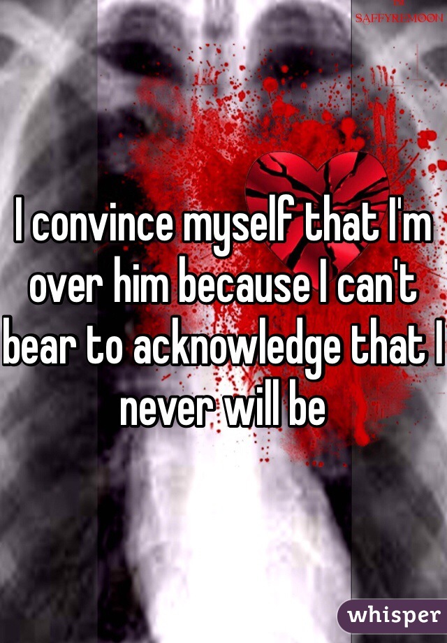 I convince myself that I'm over him because I can't bear to acknowledge that I never will be