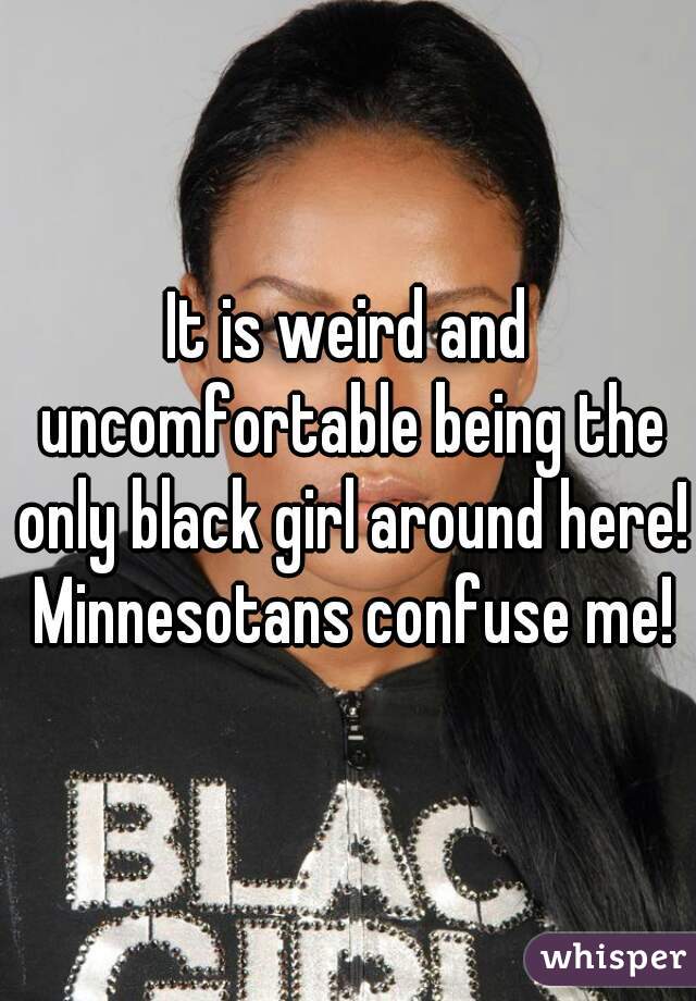 It is weird and uncomfortable being the only black girl around here! Minnesotans confuse me!