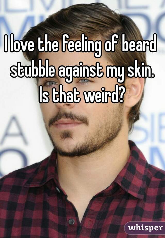 I love the feeling of beard stubble against my skin.
 Is that weird?