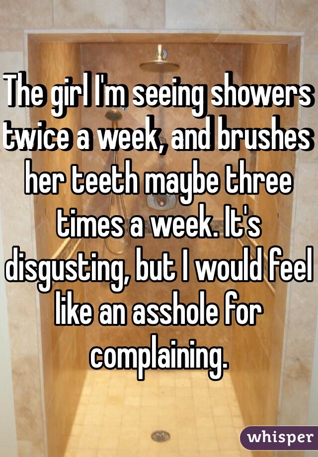 The girl I'm seeing showers twice a week, and brushes her teeth maybe three times a week. It's disgusting, but I would feel like an asshole for complaining.