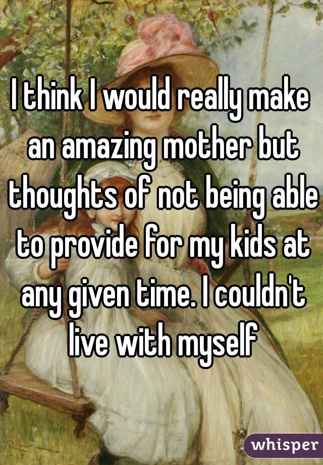 I think I would really make an amazing mother but thoughts of not being able to provide for my kids at any given time. I couldn't live with myself