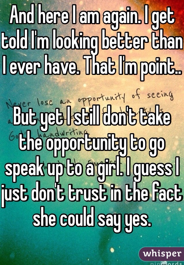 And here I am again. I get told I'm looking better than I ever have. That I'm point..

But yet I still don't take the opportunity to go speak up to a girl. I guess I just don't trust in the fact she could say yes. 
