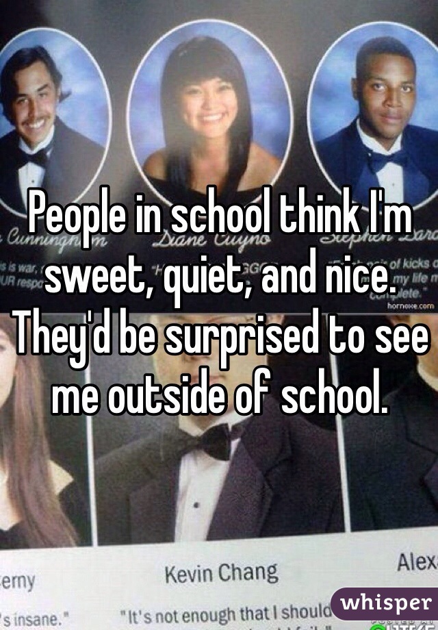 People in school think I'm sweet, quiet, and nice. 
They'd be surprised to see me outside of school. 