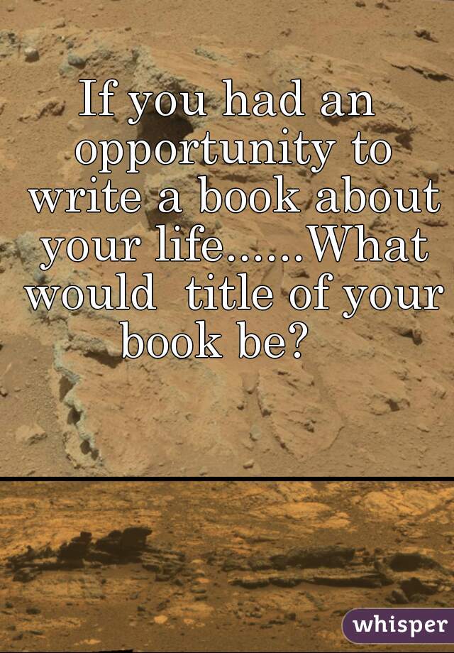 If you had an opportunity to write a book about your life......What would  title of your book be?   