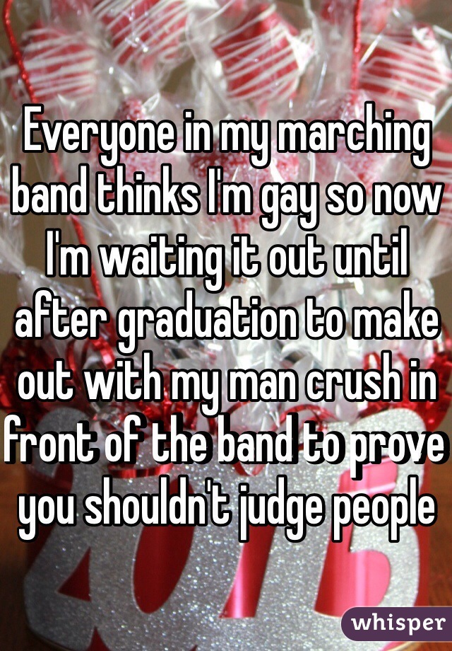 Everyone in my marching band thinks I'm gay so now I'm waiting it out until after graduation to make out with my man crush in front of the band to prove you shouldn't judge people