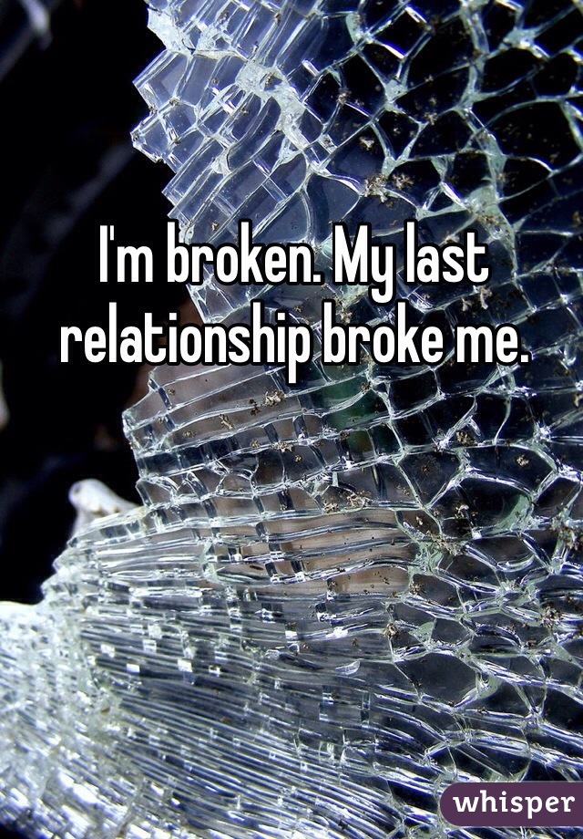 I'm broken. My last relationship broke me.