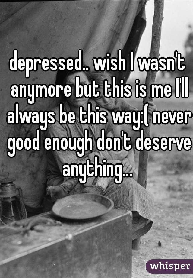 depressed.. wish I wasn't anymore but this is me I'll always be this way:( never good enough don't deserve anything... 