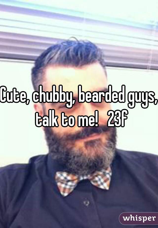 Cute, chubby, bearded guys,  talk to me!   23f