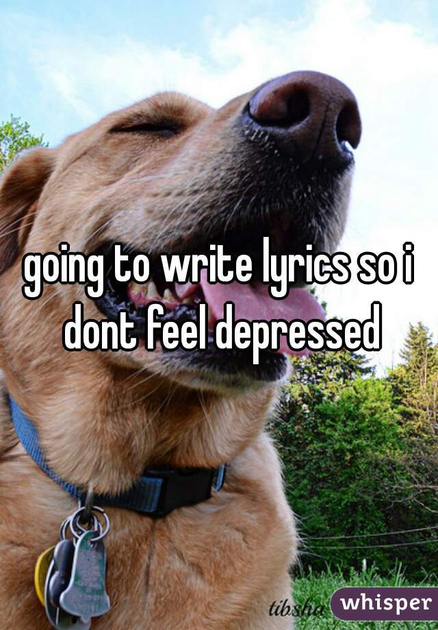 going to write lyrics so i dont feel depressed